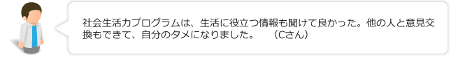 社会生活力プログラムは、生活に役立つ情報も聞けて良かった。他の人と意見交換もできて、自分のタメになりました。(Cさん)